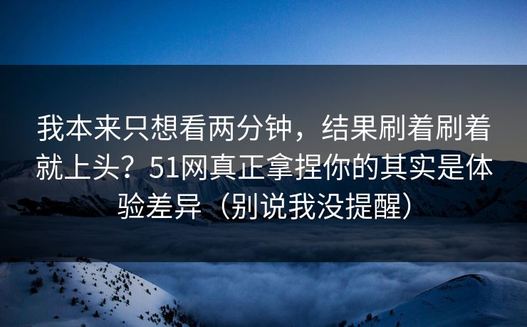 我本来只想看两分钟，结果刷着刷着就上头？51网真正拿捏你的其实是体验差异（别说我没提醒）