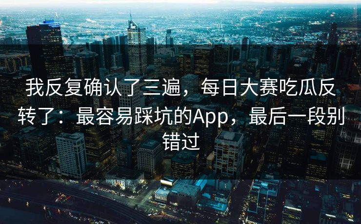 我反复确认了三遍，每日大赛吃瓜反转了：最容易踩坑的App，最后一段别错过