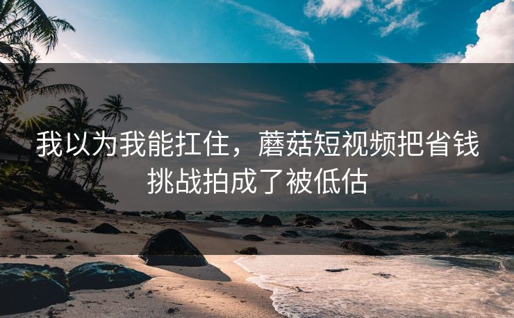 我以为我能扛住，蘑菇短视频把省钱挑战拍成了被低估
