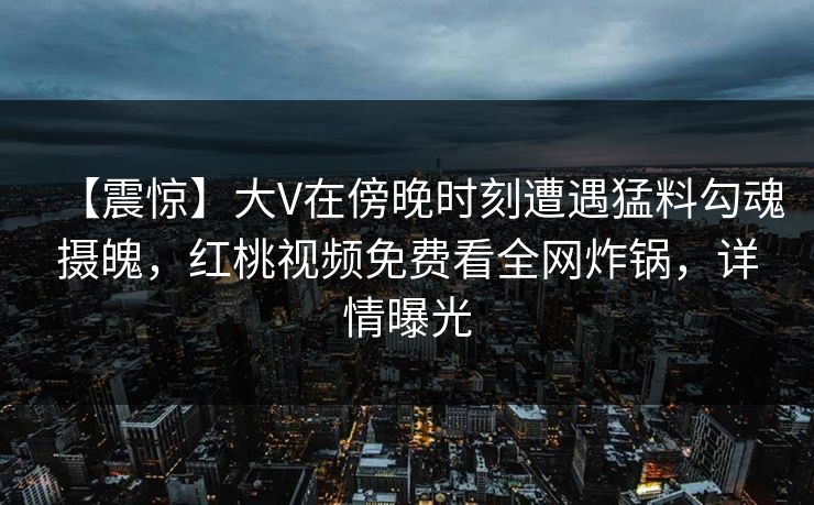【震惊】大V在傍晚时刻遭遇猛料勾魂摄魄，红桃视频免费看全网炸锅，详情曝光