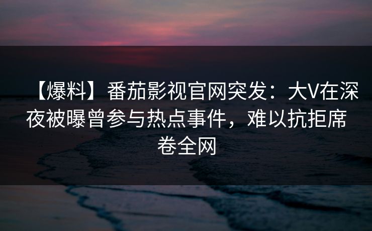 【爆料】番茄影视官网突发：大V在深夜被曝曾参与热点事件，难以抗拒席卷全网