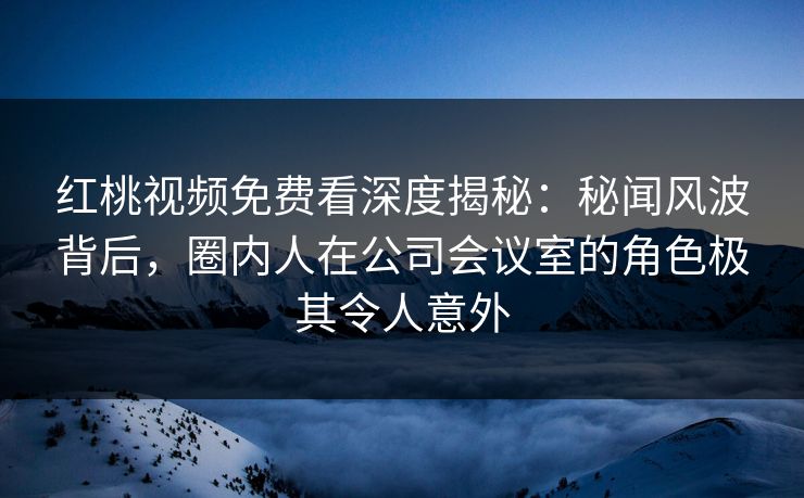 红桃视频免费看深度揭秘：秘闻风波背后，圈内人在公司会议室的角色极其令人意外