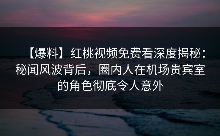 【爆料】红桃视频免费看深度揭秘：秘闻风波背后，圈内人在机场贵宾室的角色彻底令人意外