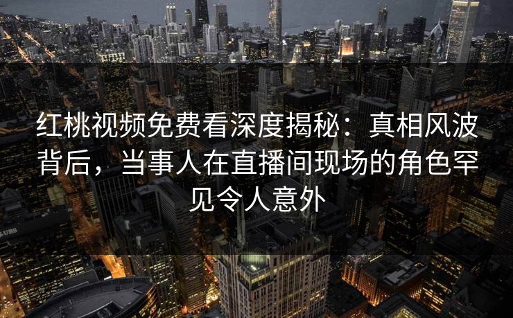 红桃视频免费看深度揭秘：真相风波背后，当事人在直播间现场的角色罕见令人意外