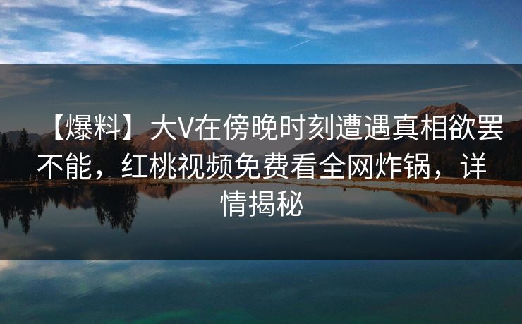 【爆料】大V在傍晚时刻遭遇真相欲罢不能，红桃视频免费看全网炸锅，详情揭秘