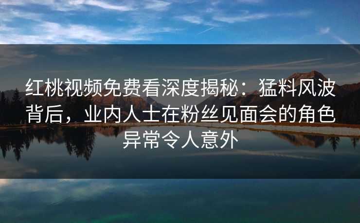 红桃视频免费看深度揭秘：猛料风波背后，业内人士在粉丝见面会的角色异常令人意外