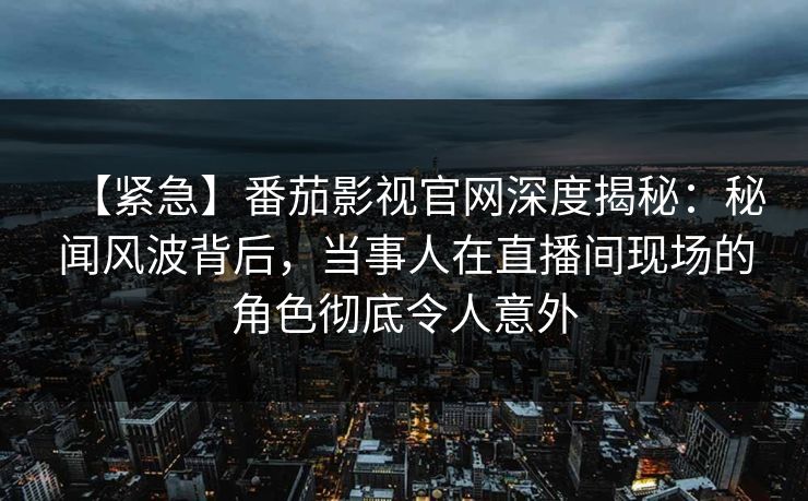 【紧急】番茄影视官网深度揭秘：秘闻风波背后，当事人在直播间现场的角色彻底令人意外