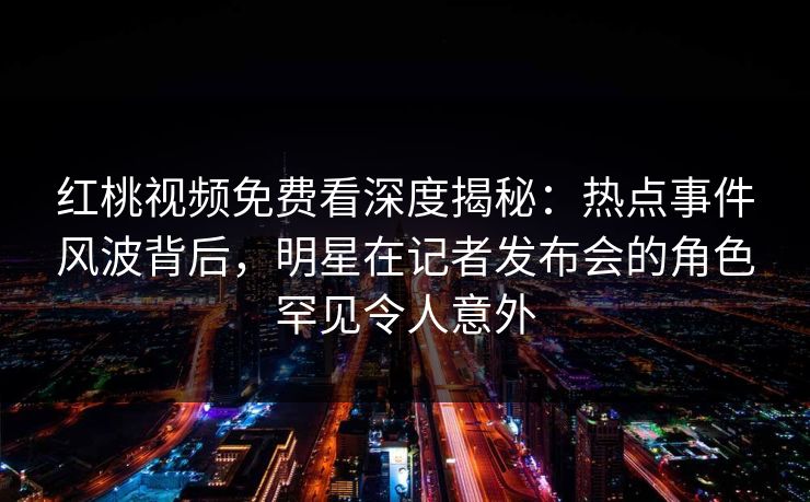 红桃视频免费看深度揭秘：热点事件风波背后，明星在记者发布会的角色罕见令人意外