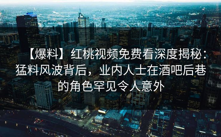 【爆料】红桃视频免费看深度揭秘：猛料风波背后，业内人士在酒吧后巷的角色罕见令人意外