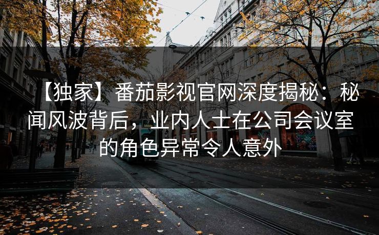 【独家】番茄影视官网深度揭秘：秘闻风波背后，业内人士在公司会议室的角色异常令人意外