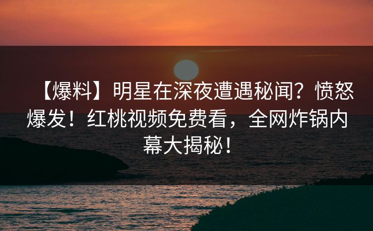 【爆料】明星在深夜遭遇秘闻？愤怒爆发！红桃视频免费看，全网炸锅内幕大揭秘！