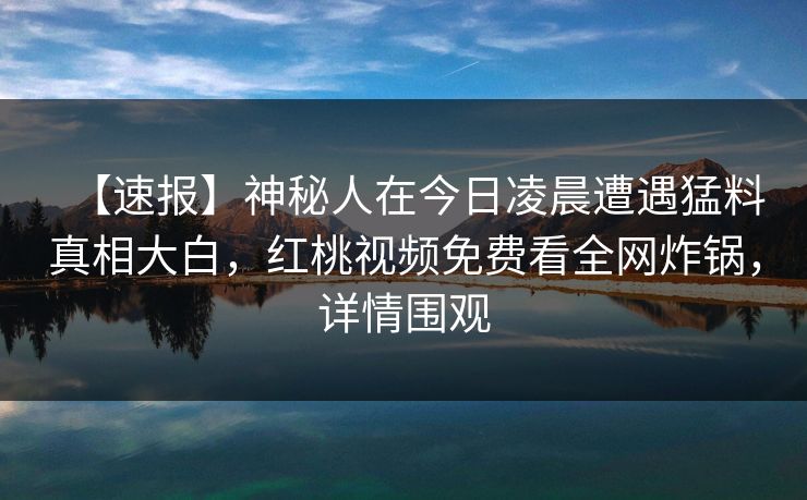 【速报】神秘人在今日凌晨遭遇猛料真相大白，红桃视频免费看全网炸锅，详情围观