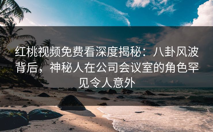 红桃视频免费看深度揭秘：八卦风波背后，神秘人在公司会议室的角色罕见令人意外