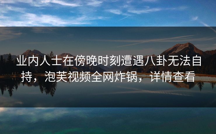 业内人士在傍晚时刻遭遇八卦无法自持，泡芙视频全网炸锅，详情查看