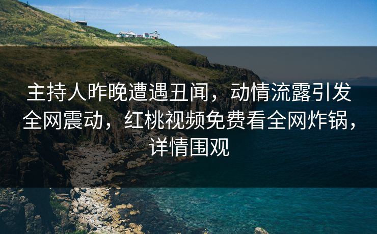 主持人昨晚遭遇丑闻，动情流露引发全网震动，红桃视频免费看全网炸锅，详情围观