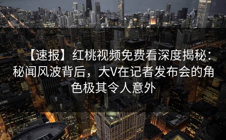 【速报】红桃视频免费看深度揭秘：秘闻风波背后，大V在记者发布会的角色极其令人意外