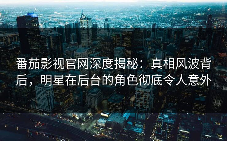 番茄影视官网深度揭秘：真相风波背后，明星在后台的角色彻底令人意外