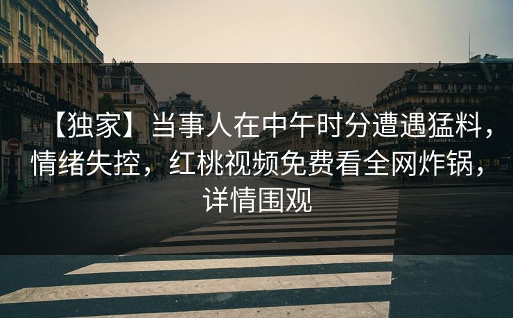 【独家】当事人在中午时分遭遇猛料，情绪失控，红桃视频免费看全网炸锅，详情围观