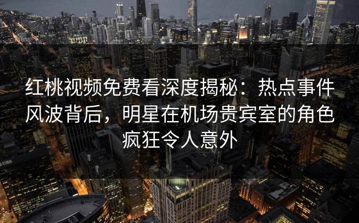 红桃视频免费看深度揭秘：热点事件风波背后，明星在机场贵宾室的角色疯狂令人意外