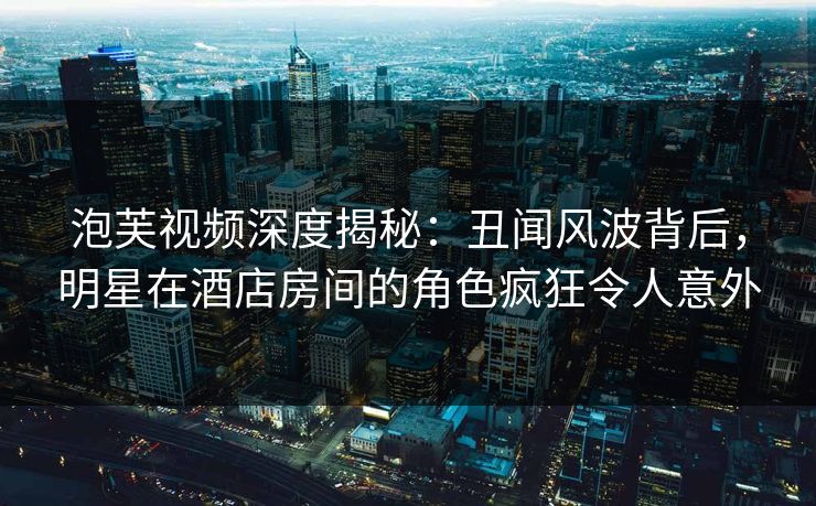 泡芙视频深度揭秘：丑闻风波背后，明星在酒店房间的角色疯狂令人意外