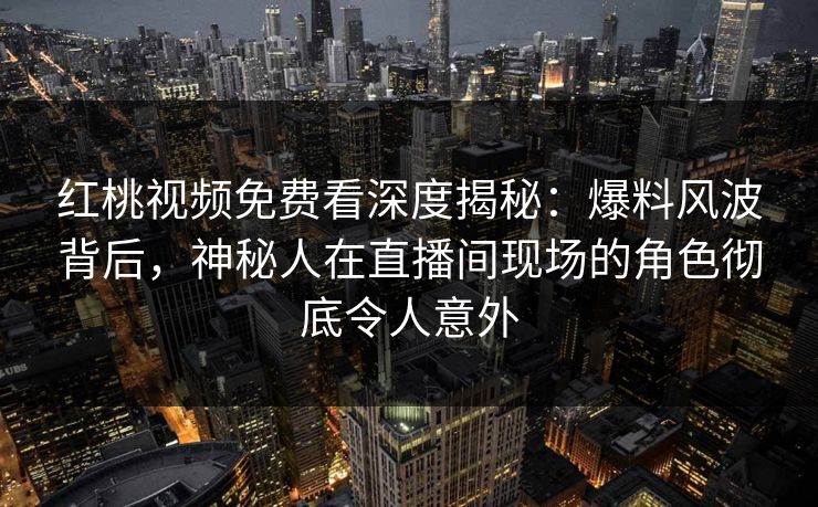 红桃视频免费看深度揭秘：爆料风波背后，神秘人在直播间现场的角色彻底令人意外