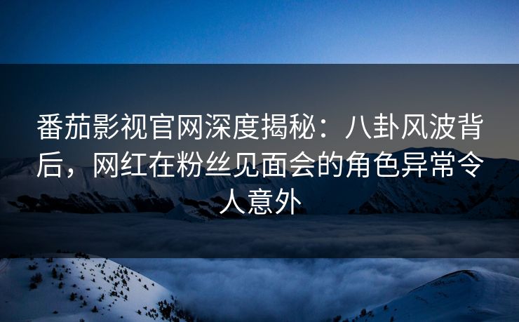 番茄影视官网深度揭秘：八卦风波背后，网红在粉丝见面会的角色异常令人意外
