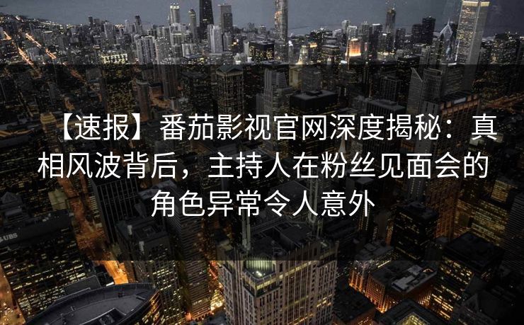 【速报】番茄影视官网深度揭秘：真相风波背后，主持人在粉丝见面会的角色异常令人意外