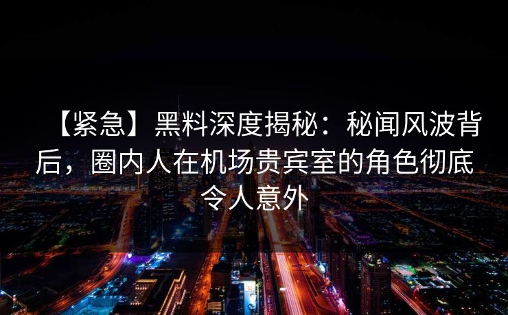 【紧急】黑料深度揭秘：秘闻风波背后，圈内人在机场贵宾室的角色彻底令人意外