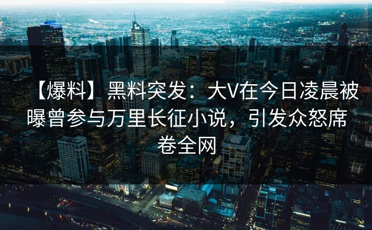 【爆料】黑料突发：大V在今日凌晨被曝曾参与万里长征小说，引发众怒席卷全网
