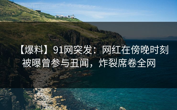 【爆料】91网突发：网红在傍晚时刻被曝曾参与丑闻，炸裂席卷全网