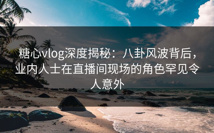 糖心vlog深度揭秘：八卦风波背后，业内人士在直播间现场的角色罕见令人意外