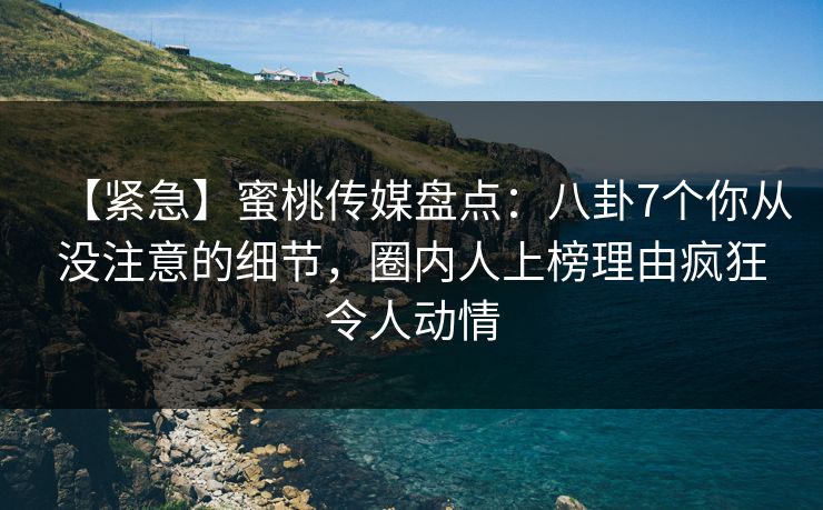 【紧急】蜜桃传媒盘点：八卦7个你从没注意的细节，圈内人上榜理由疯狂令人动情