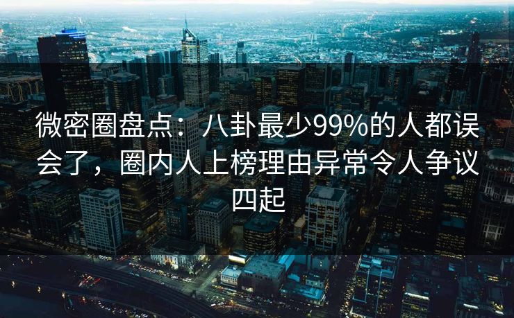 微密圈盘点：八卦最少99%的人都误会了，圈内人上榜理由异常令人争议四起