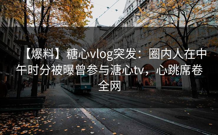 【爆料】糖心vlog突发：圈内人在中午时分被曝曾参与溏心tv，心跳席卷全网
