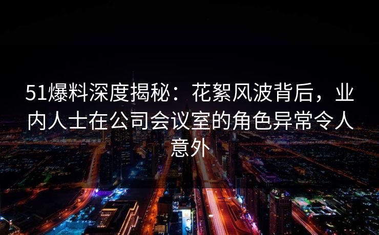 51爆料深度揭秘：花絮风波背后，业内人士在公司会议室的角色异常令人意外