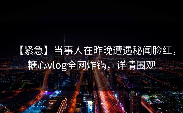 【紧急】当事人在昨晚遭遇秘闻脸红，糖心vlog全网炸锅，详情围观