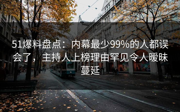 51爆料盘点：内幕最少99%的人都误会了，主持人上榜理由罕见令人暧昧蔓延