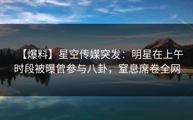 【爆料】星空传媒突发：明星在上午时段被曝曾参与八卦，窒息席卷全网