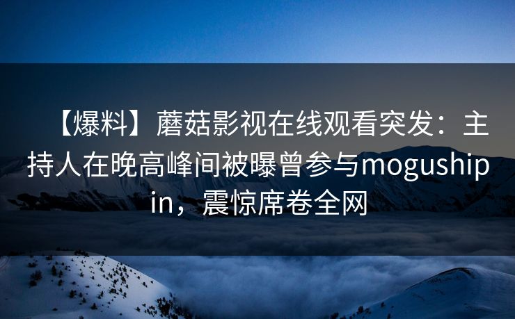 【爆料】蘑菇影视在线观看突发：主持人在晚高峰间被曝曾参与mogushipin，震惊席卷全网