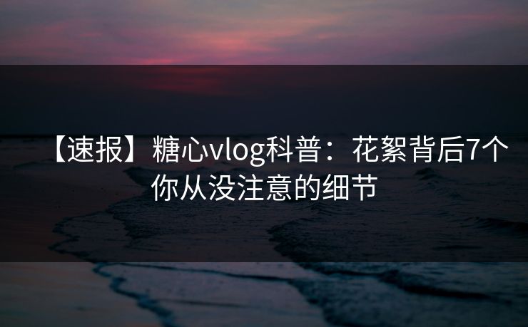【速报】糖心vlog科普：花絮背后7个你从没注意的细节