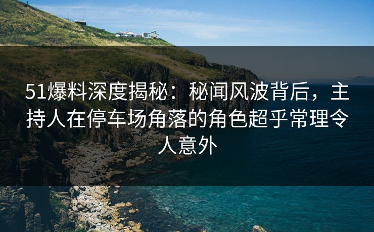 51爆料深度揭秘：秘闻风波背后，主持人在停车场角落的角色超乎常理令人意外