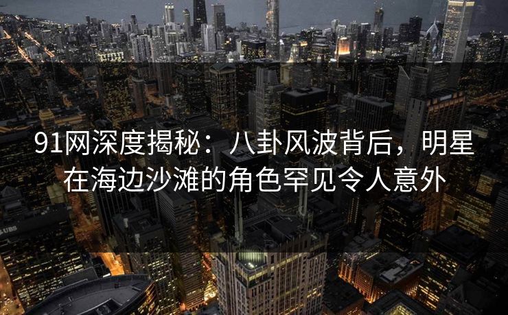 91网深度揭秘：八卦风波背后，明星在海边沙滩的角色罕见令人意外