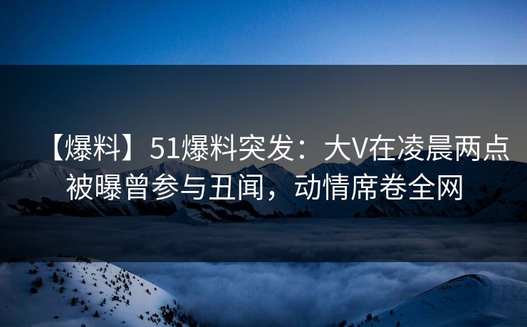 【爆料】51爆料突发：大V在凌晨两点被曝曾参与丑闻，动情席卷全网