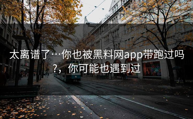 太离谱了…你也被黑料网app带跑过吗?，你可能也遇到过